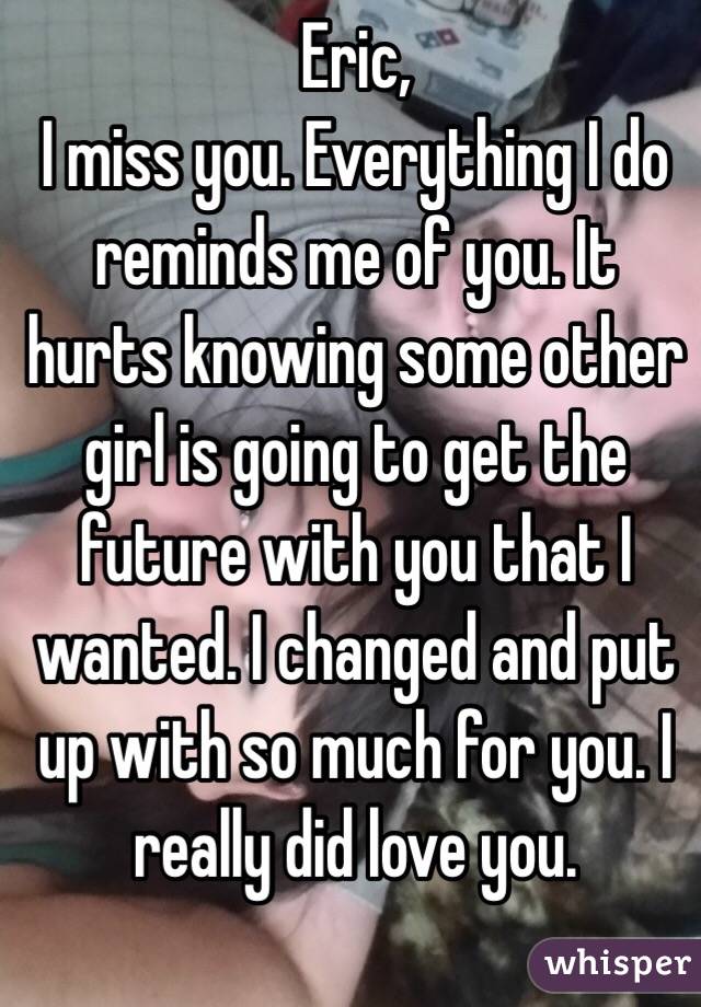 Eric, 
I miss you. Everything I do reminds me of you. It hurts knowing some other girl is going to get the future with you that I wanted. I changed and put up with so much for you. I really did love you. 