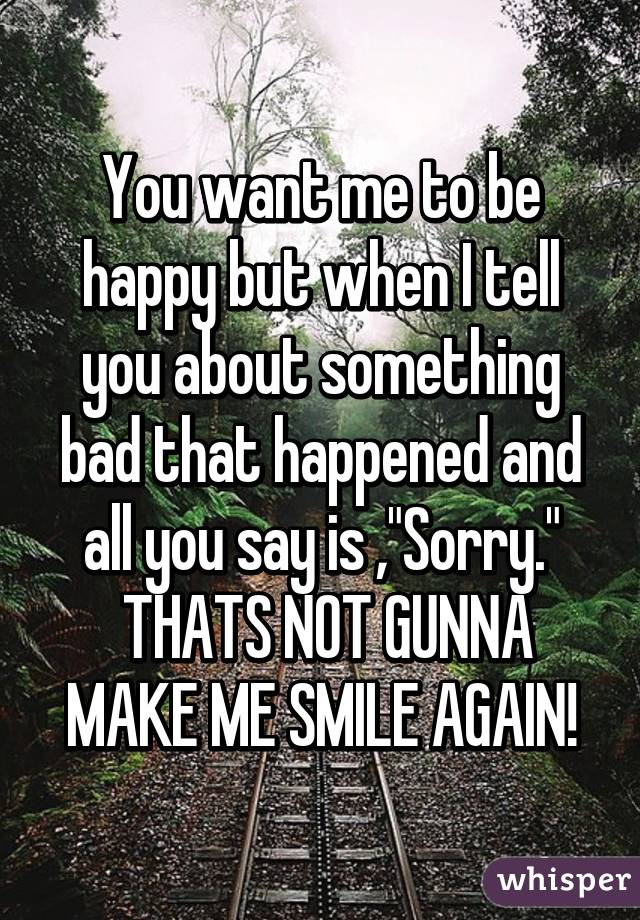 You want me to be happy but when I tell you about something bad that happened and all you say is ,"Sorry."
 THATS NOT GUNNA MAKE ME SMILE AGAIN!