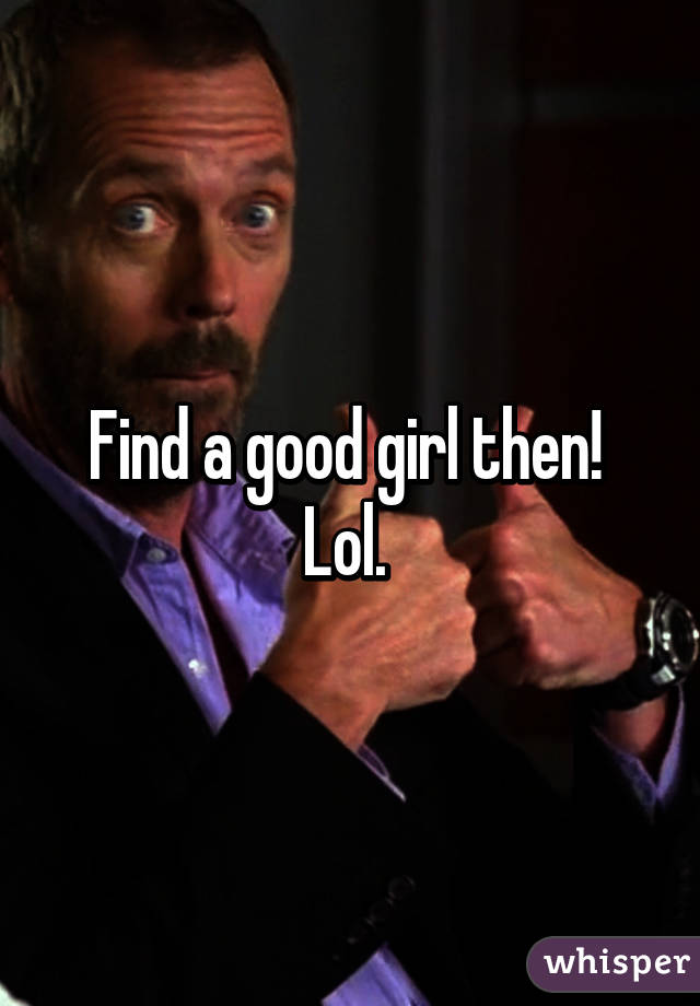 Find a good girl then! 
Lol. 