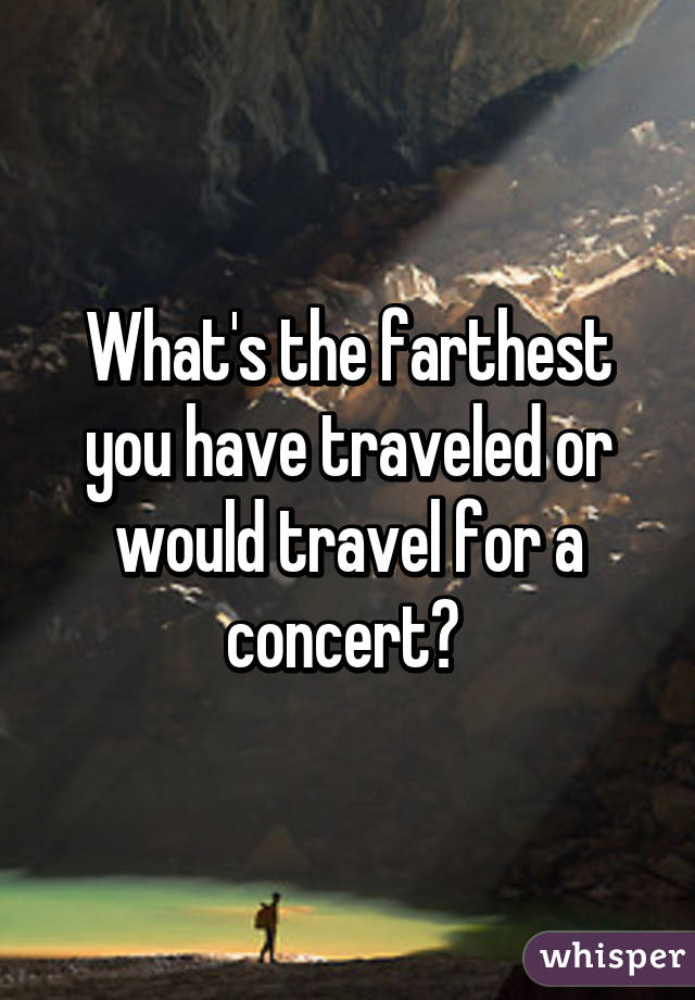 What's the farthest you have traveled or would travel for a concert? 