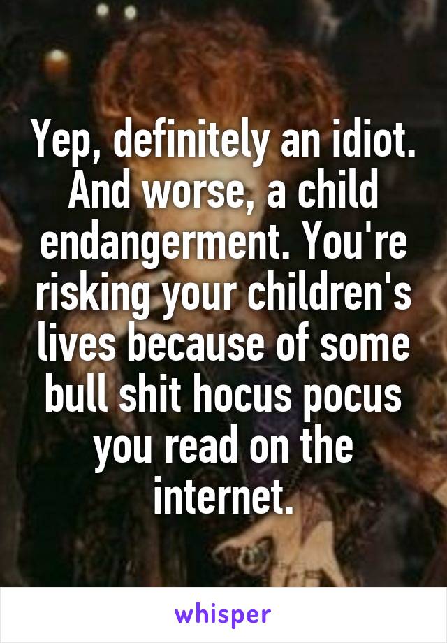 Yep, definitely an idiot. And worse, a child endangerment. You're risking your children's lives because of some bull shit hocus pocus you read on the internet.