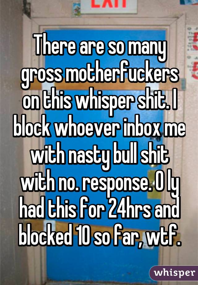 There are so many gross motherfuckers on this whisper shit. I block whoever inbox me with nasty bull shit with no. response. O ly had this for 24hrs and blocked 10 so far, wtf.