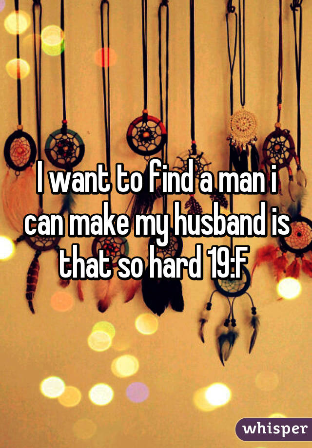 I want to find a man i can make my husband is that so hard 19:F 