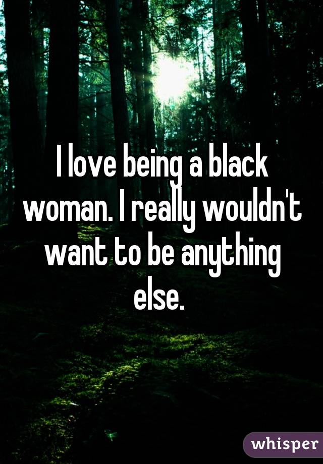 I love being a black woman. I really wouldn't want to be anything else. 