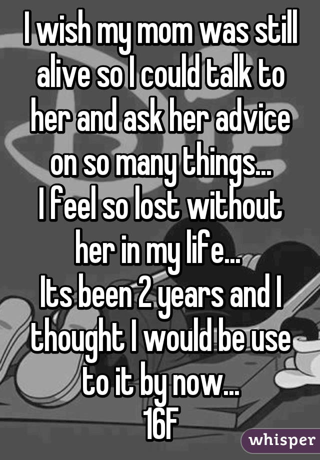 I wish my mom was still alive so I could talk to her and ask her advice on so many things...
I feel so lost without her in my life... 
Its been 2 years and I thought I would be use to it by now...
16F