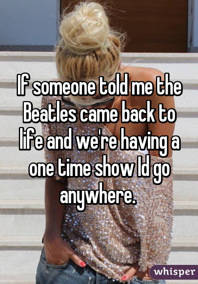 If someone told me the Beatles came back to life and we're having a one time show Id go anywhere. 