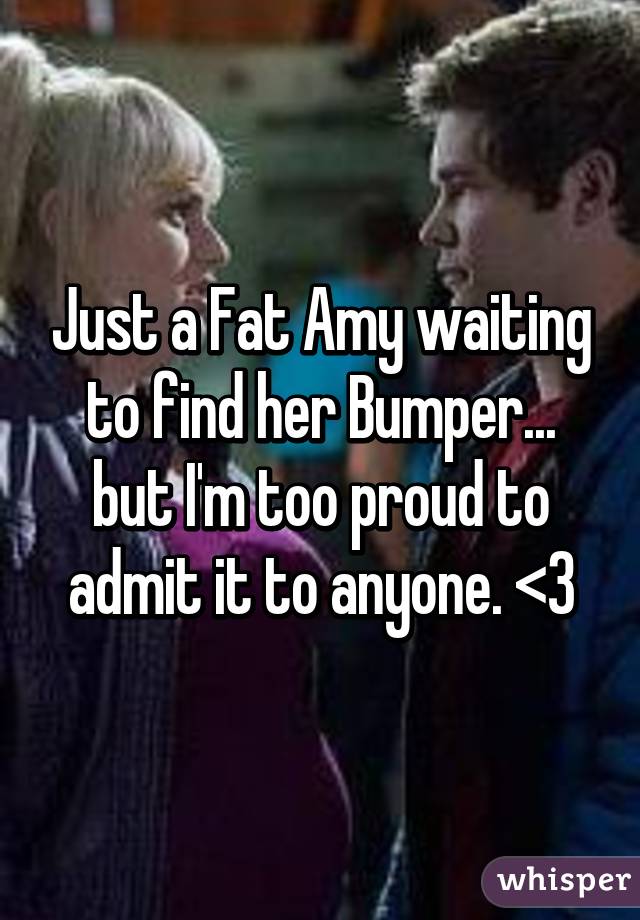 Just a Fat Amy waiting to find her Bumper... but I'm too proud to admit it to anyone. <3