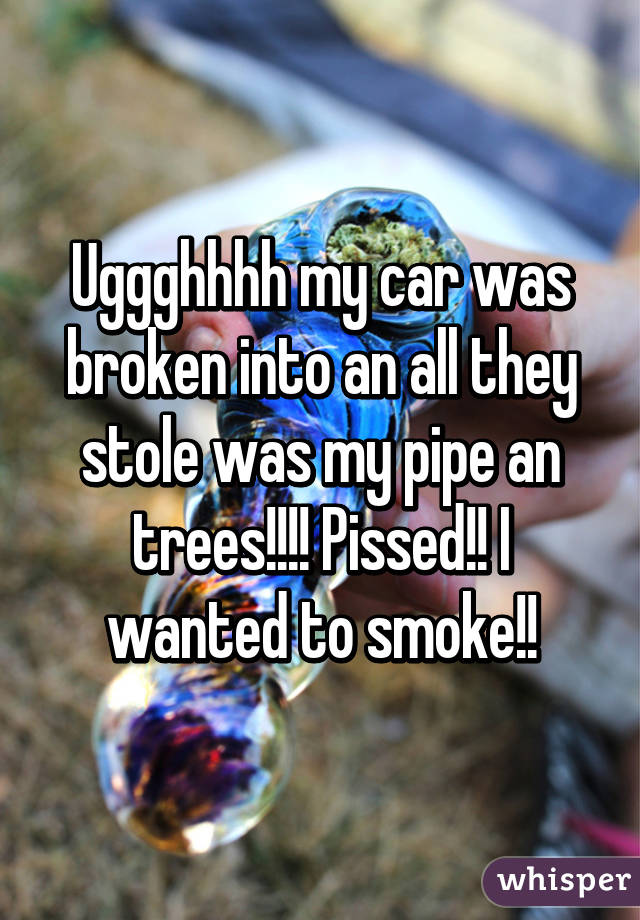 Uggghhhh my car was broken into an all they stole was my pipe an trees!!!! Pissed!! I wanted to smoke!!