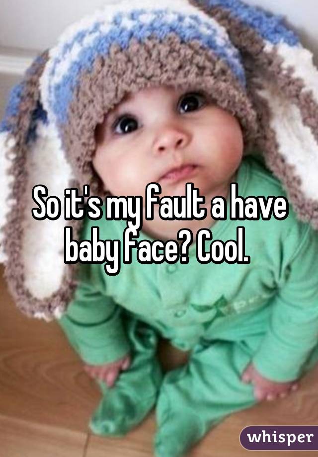 So it's my fault a have baby face? Cool. 