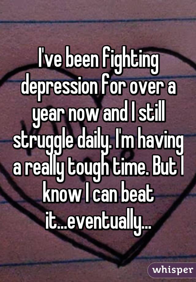 I've been fighting depression for over a year now and I still struggle daily. I'm having a really tough time. But I know I can beat it...eventually...