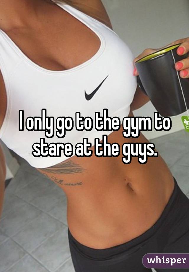 I only go to the gym to stare at the guys.