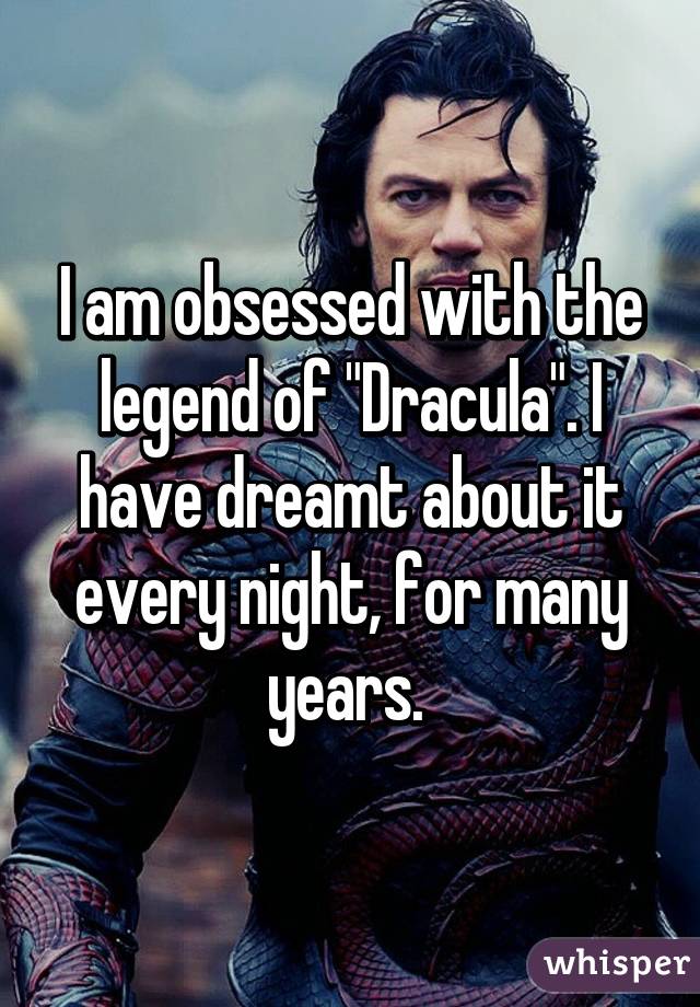 I am obsessed with the legend of "Dracula". I have dreamt about it every night, for many years. 