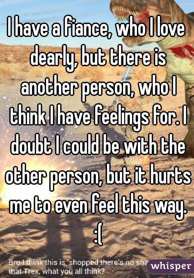 I have a fiance, who I love dearly, but there is another person, who I think I have feelings for. I doubt I could be with the other person, but it hurts me to even feel this way. :(