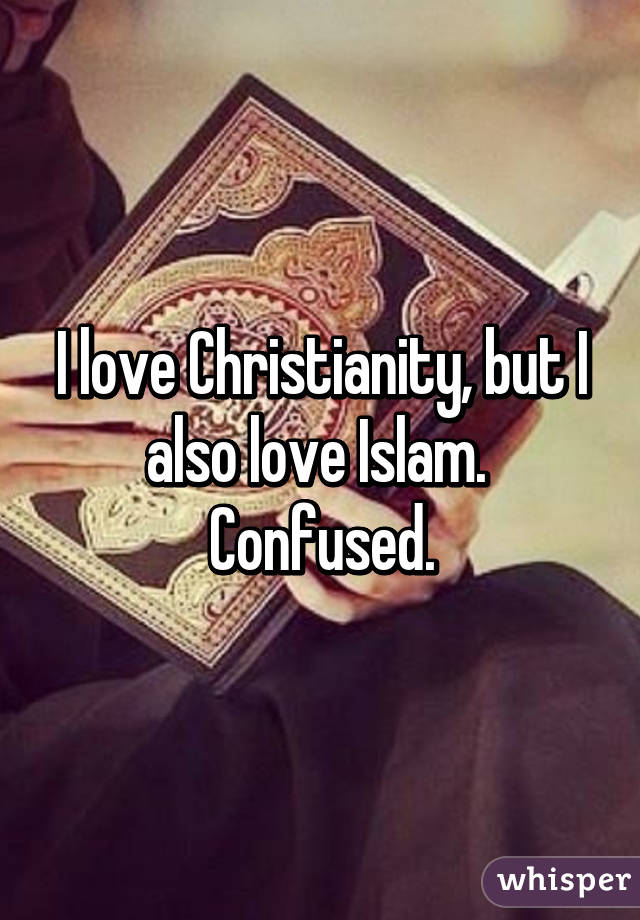 I love Christianity, but I also love Islam.  Confused.