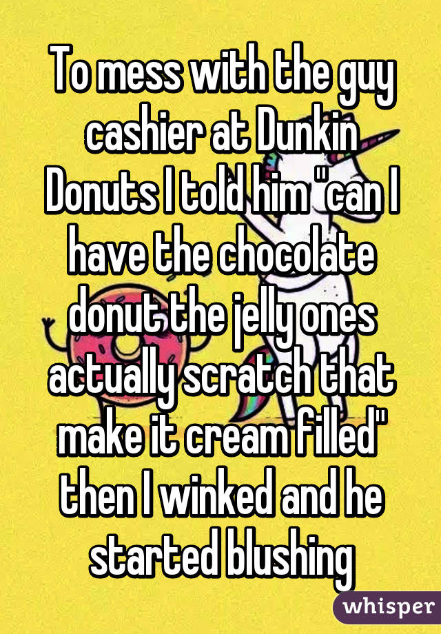 To mess with the guy cashier at Dunkin Donuts I told him "can I have the chocolate donut the jelly ones actually scratch that make it cream filled" then I winked and he started blushing