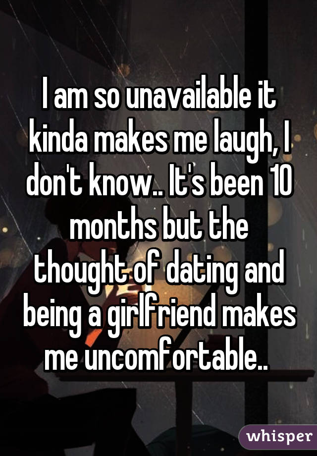 I am so unavailable it kinda makes me laugh, I don't know.. It's been 10 months but the thought of dating and being a girlfriend makes me uncomfortable.. 