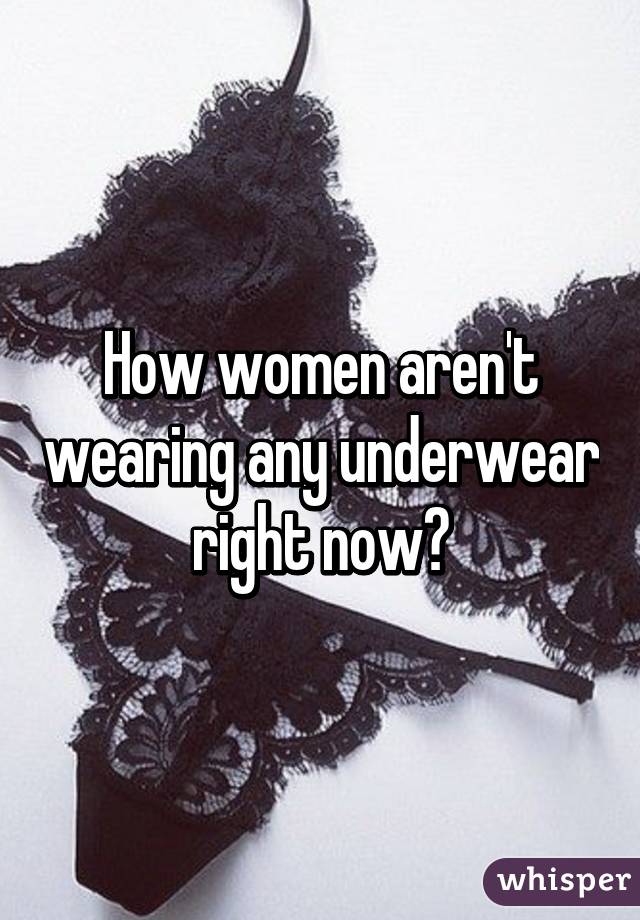 How women aren't wearing any underwear right now?