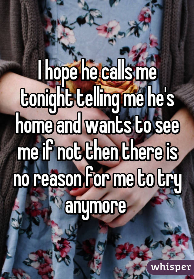 I hope he calls me tonight telling me he's home and wants to see me if not then there is no reason for me to try anymore 