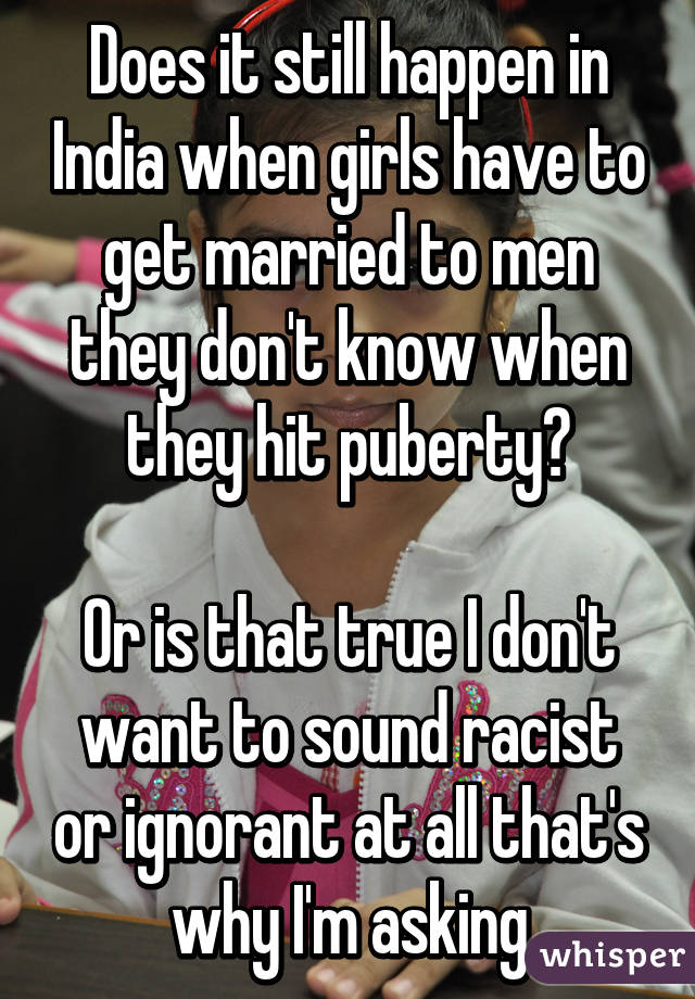 Does it still happen in India when girls have to get married to men they don't know when they hit puberty?

Or is that true I don't want to sound racist or ignorant at all that's why I'm asking