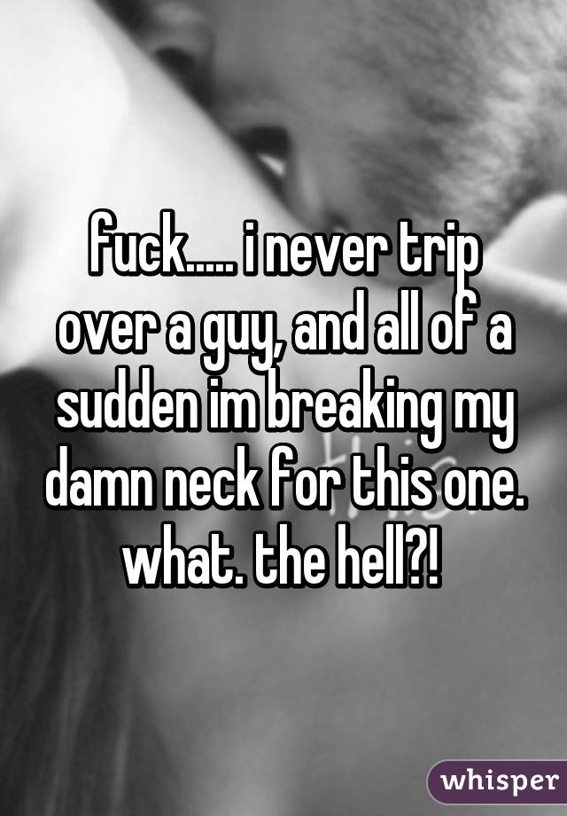 fuck..... i never trip over a guy, and all of a sudden im breaking my damn neck for this one. what. the hell?! 