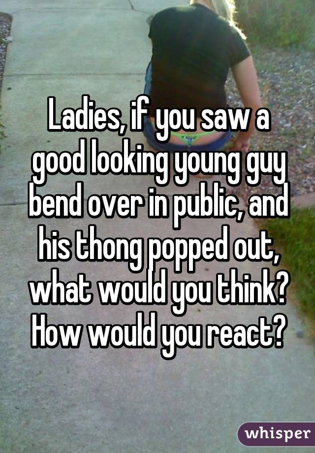 Ladies, if you saw a good looking young guy bend over in public, and his thong popped out, what would you think? How would you react?