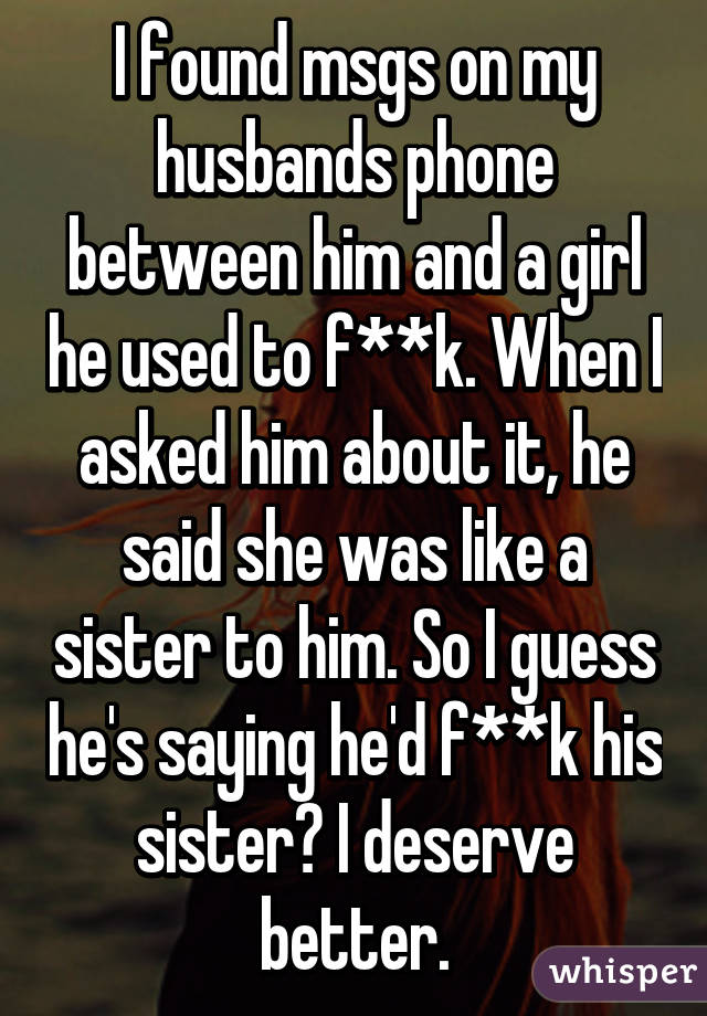 I found msgs on my husbands phone between him and a girl he used to f**k. When I asked him about it, he said she was like a sister to him. So I guess he's saying he'd f**k his sister? I deserve better.