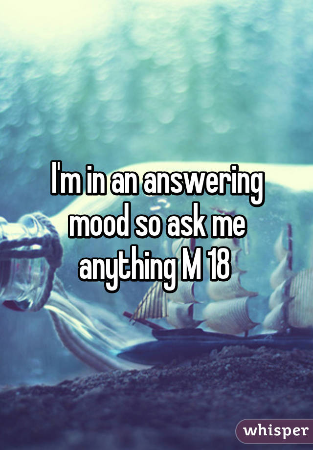 I'm in an answering mood so ask me anything M 18 