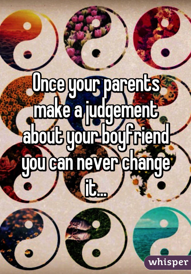 Once your parents make a judgement about your boyfriend you can never change it...