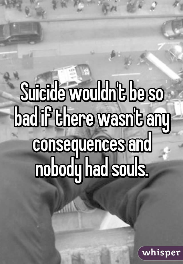 Suicide wouldn't be so bad if there wasn't any consequences and nobody had souls.