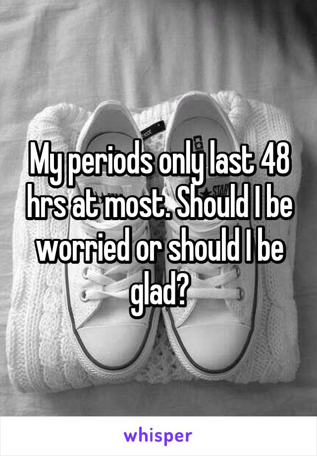 My periods only last 48 hrs at most. Should I be worried or should I be glad?