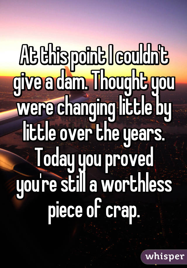 At this point I couldn't give a dam. Thought you were changing little by little over the years. Today you proved you're still a worthless piece of crap.