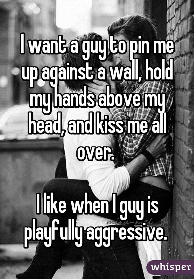 I want a guy to pin me up against a wall, hold my hands above my head, and kiss me all over. 

I like when I guy is playfully aggressive. 