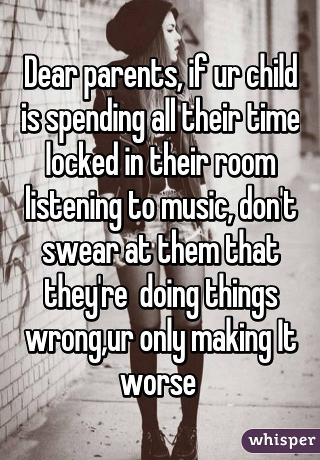 Dear parents, if ur child is spending all their time locked in their room listening to music, don't swear at them that they're  doing things wrong,ur only making It worse 