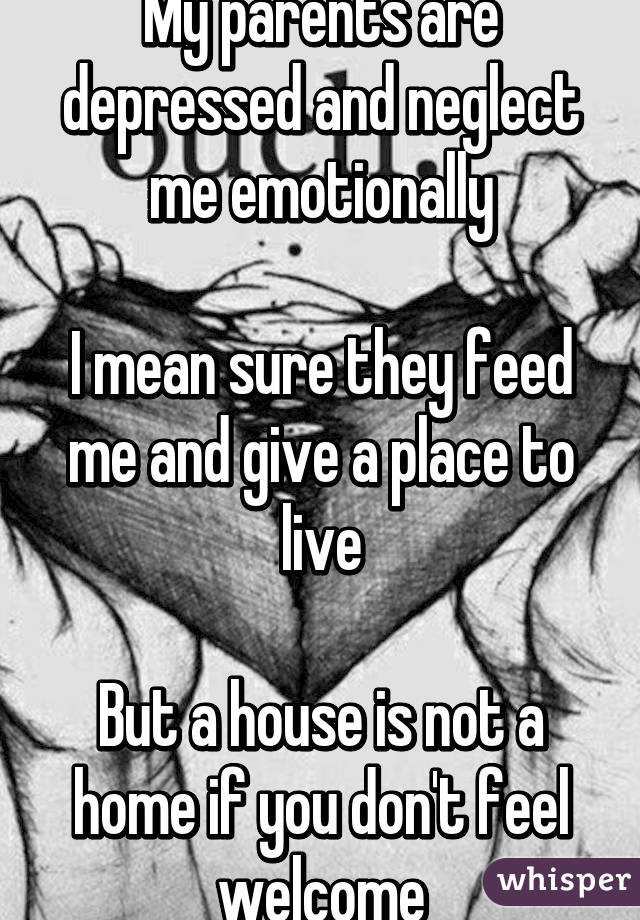 My parents are depressed and neglect me emotionally

I mean sure they feed me and give a place to live

But a house is not a home if you don't feel welcome