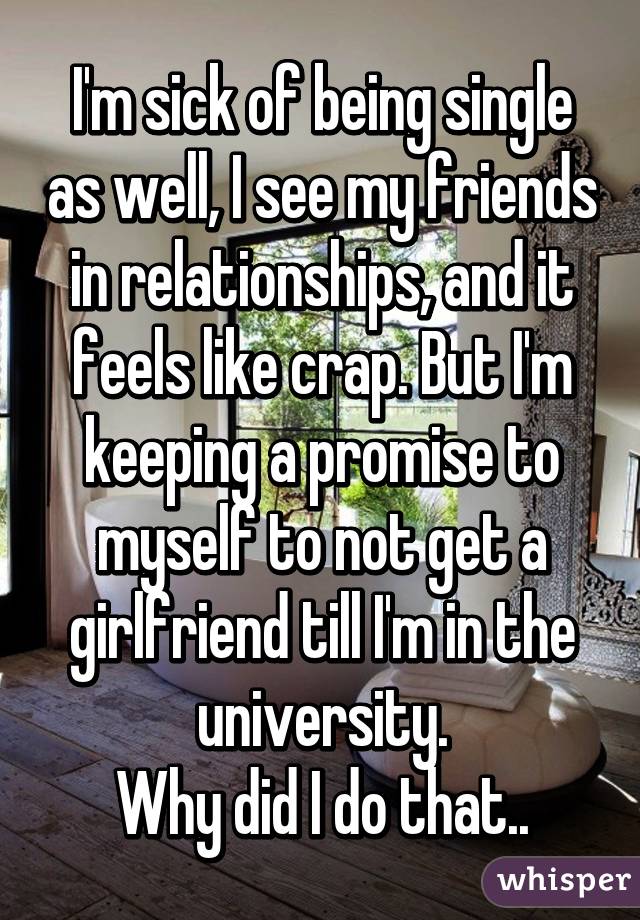 I'm sick of being single as well, I see my friends in relationships, and it feels like crap. But I'm keeping a promise to myself to not get a girlfriend till I'm in the university.
Why did I do that..