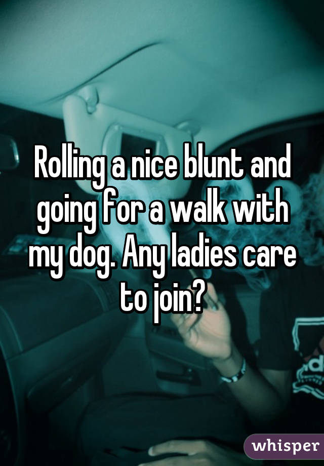 Rolling a nice blunt and going for a walk with my dog. Any ladies care to join?