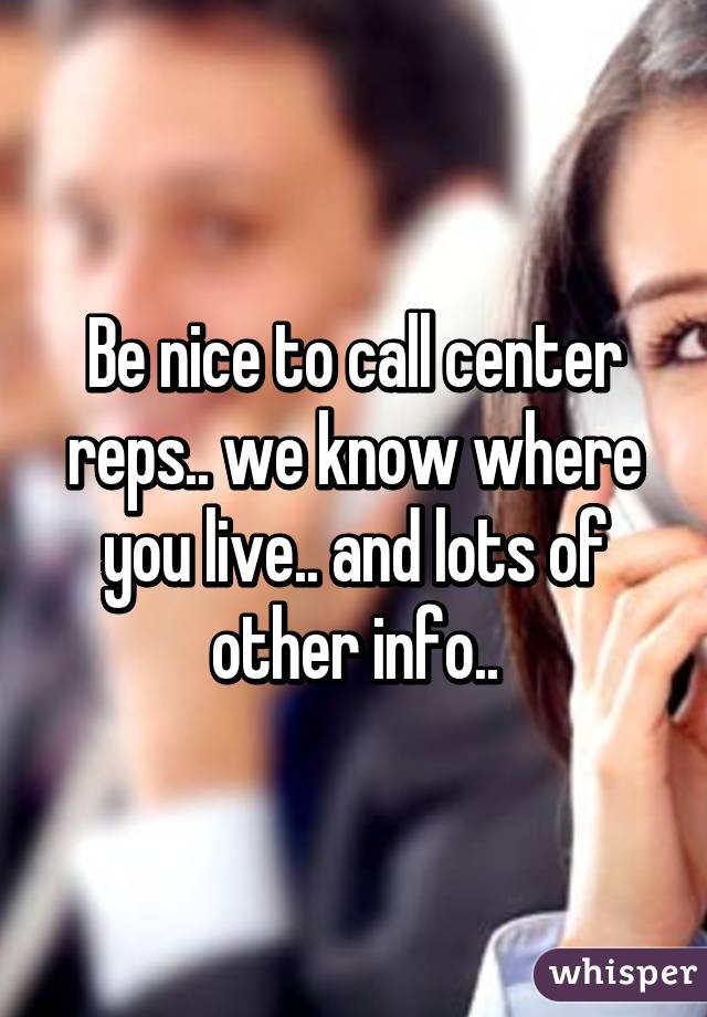 Be nice to call center reps.. we know where you live.. and lots of other info..