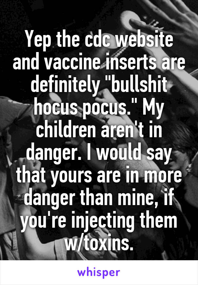 Yep the cdc website and vaccine inserts are definitely "bullshit hocus pocus." My children aren't in danger. I would say that yours are in more danger than mine, if you're injecting them w/toxins.