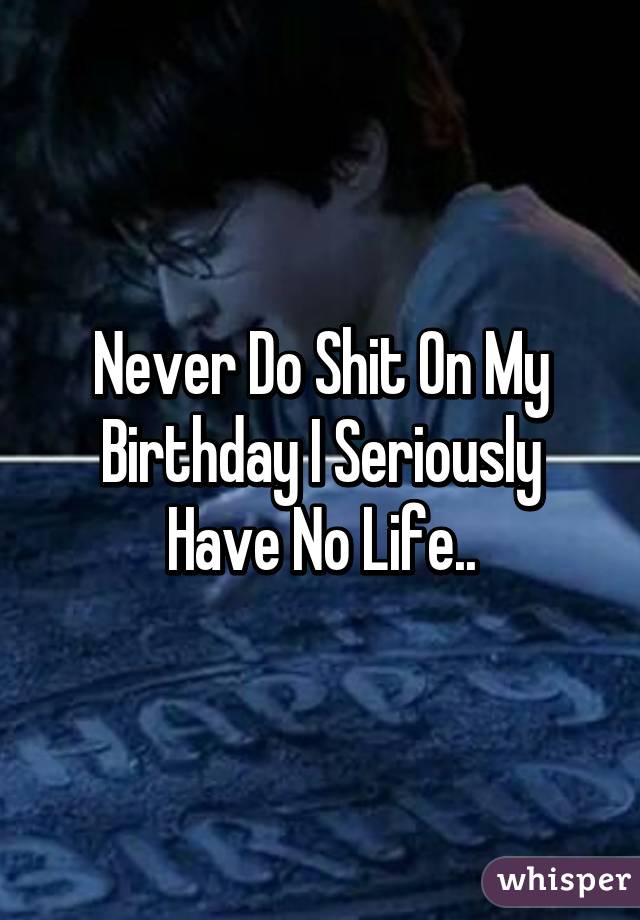 Never Do Shit On My Birthday I Seriously Have No Life..