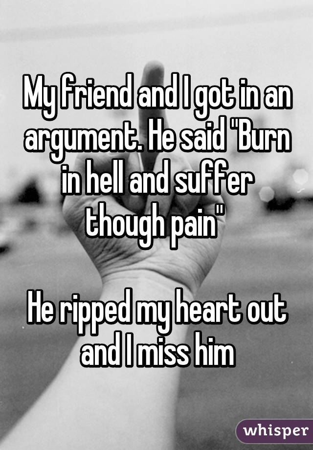 My friend and I got in an argument. He said "Burn in hell and suffer though pain" 

He ripped my heart out and I miss him