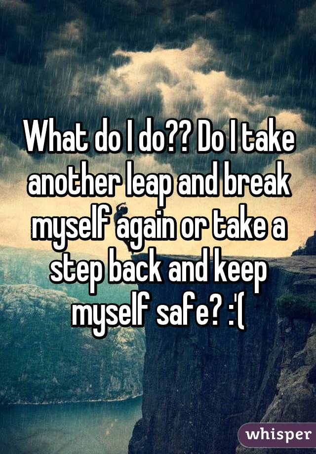 What do I do?? Do I take another leap and break myself again or take a step back and keep myself safe? :'(