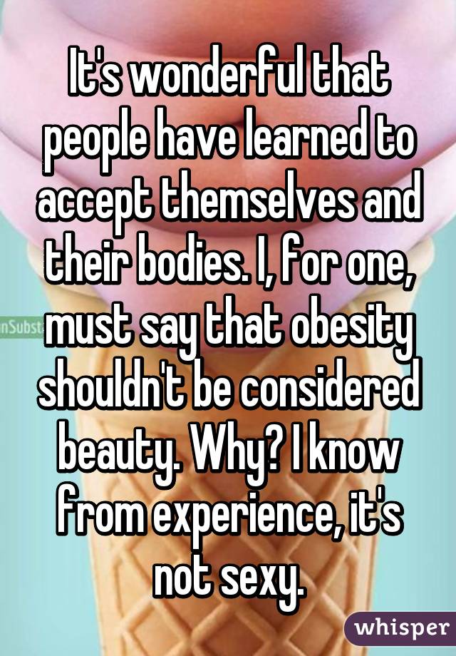 It's wonderful that people have learned to accept themselves and their bodies. I, for one, must say that obesity shouldn't be considered beauty. Why? I know from experience, it's not sexy.