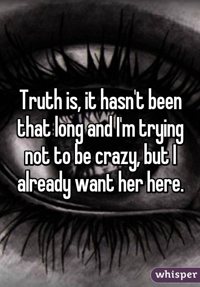 Truth is, it hasn't been that long and I'm trying not to be crazy, but I already want her here.