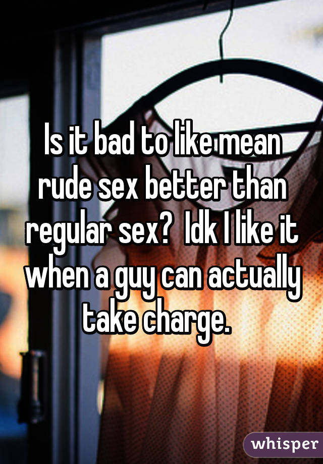 Is it bad to like mean rude sex better than regular sex?  Idk I like it when a guy can actually take charge.  