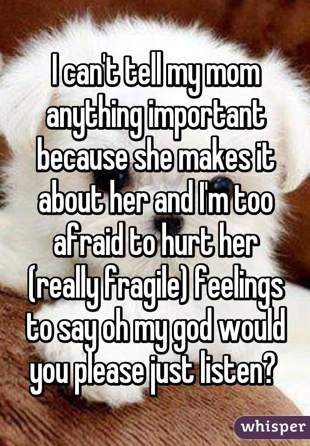 I can't tell my mom anything important because she makes it about her and I'm too afraid to hurt her (really fragile) feelings to say oh my god would you please just listen? 