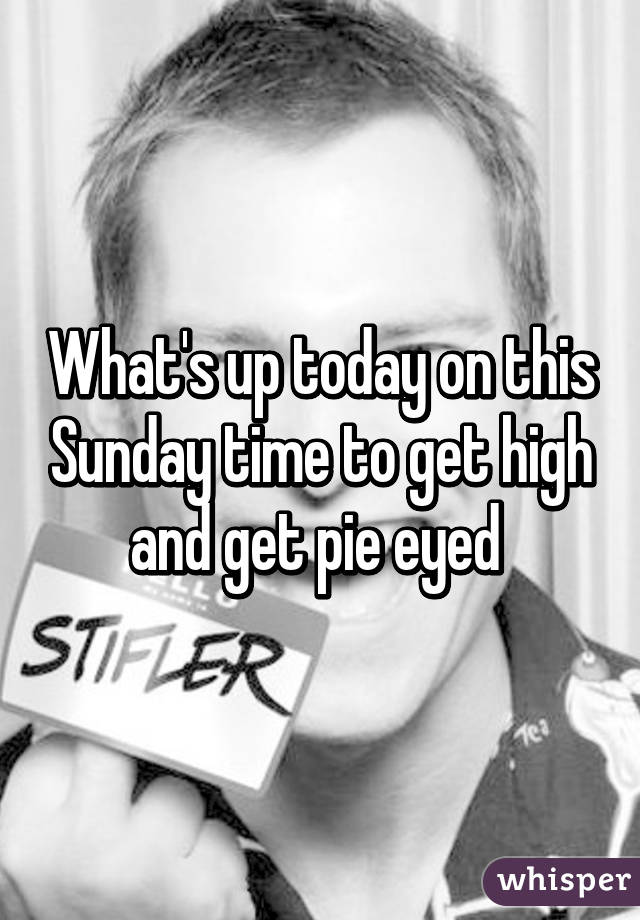 What's up today on this Sunday time to get high and get pie eyed 