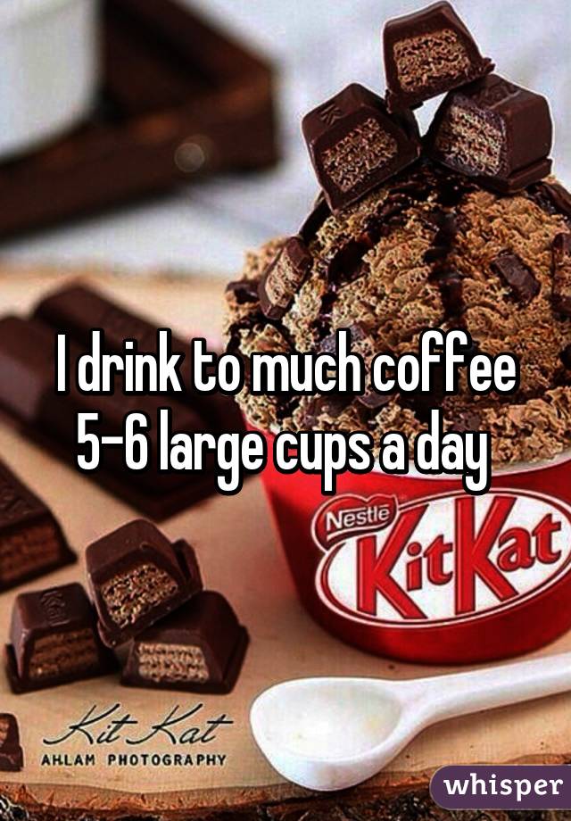 I drink to much coffee 5-6 large cups a day 