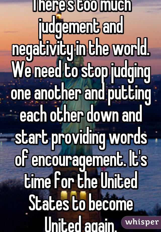 There's too much judgement and negativity in the world. We need to stop judging one another and putting each other down and start providing words of encouragement. It's time for the United States to become United again.