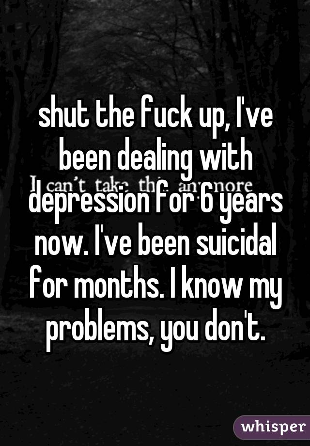 shut the fuck up, I've been dealing with depression for 6 years now. I've been suicidal for months. I know my problems, you don't.