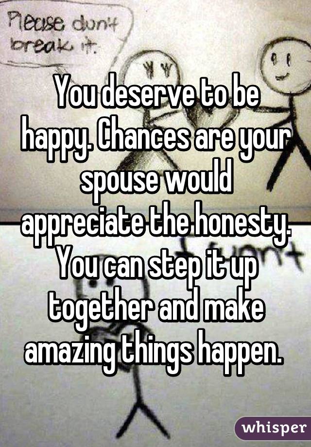 You deserve to be happy. Chances are your spouse would appreciate the honesty. You can step it up together and make amazing things happen. 